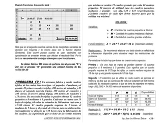 EJERCICIOS RESUELTOS DE PROGRAMACION LINEAL Ing. José Luis Albornoz Salazar - 20 -
Usando fracciones la solución será :
Note que en el segundo caso los valores de las incógnitas o variables de
decisión son mayores y lo mismo pasa con la función objetivo
(Zmáxima). Esto ocurre porque cuando se usan decimales con
aproximación se arrastran errores que afectan el resultado final. Por lo
tanto se recomienda trabajar siempre con fracciones.
Se deben fabricar 300 onzas de perfume con el proceso “A” y
250 con el proceso “B” generando una utilidad máxima de Bs.
10.750.001,00
PROBLEMA 19 : Un artesano fabrica y vende cuadros
tejidos, de los cuales tiene tres tipos : el pequeño, el mediano y el
grande. El primero requiere triplay, 200 metros de estambre y 85
clavos; el segundo necesita triplay, 300 metros de estambre y
100 clavos; el tercero utiliza triplay, 400 metros de estambre y
125 clavos. De una hoja de triplay se pueden obtener 12 cuadros
pequeños u 8 medianos ó 5 grandes. Cada mes se cuenta con 15
hojas de triplay, 68 rollos de estambre de 500 metros cada uno y
12.500 clavos. El cuadro pequeño requiere de 3 horas, el
mediano de 5 horas y el grande de 6 horas para su elaboración.
Mensualmente se dispone de 530 horas para la fabricación de
los cuadros. La experiencia que se tiene de las ventas muestra
que mínimo se venden 25 cuadros grandes por cada 60 cuadros
pequeños. El margen de utilidad para los cuadros pequeños,
medianos y grandes son $22, $35 y $45 respectivamente,
¿Cuántos cuadros de cada tipo deben hacerse para que la
utilidad sea máxima?
SOLUCIÓN :
Variables :
 P = Cantidad de cuadros pequeños a fabricar.
 M = Cantidad de cuadros medianos a fabricar.
 G = Cantidad de cuadros grandes a fabricar.
Función Objetivo : Z = 22 P + 35 M + 45 G (maximizar utilidad))
Restricciones : Se recomienda elaborar una tabla donde se refleje toda
la información disponible para visualizar mejor las restricciones del
problema.
Para elaborar la tabla hay que tomar en cuenta varios aspectos:
Primero : De una hoja de triplay se pueden obtener 12 cuadros
pequeños u 8 medianos ó 5 grandes. Esto significa que un cuadro
pequeño requiere de 1/12 hoja de triplay, un cuadro mediano requiere de
1/8 de hoja y uno grande requiere de 1//5 de hoja.
Segundo : El estambre que se utiliza en cada cuadro se expresa en
metros y se dice que se cuenta con 68 rollos de estambre de 500 metros
cada uno. Es necesario expresar lo que se tiene de estambre en metros,
luego (68).(500) = 34.000 metros de estambre disponibles.
P M G Disponibilidad
Hojas de Triplay 1/12 1/8 1/5 15
Metros de Estambre 200 300 400 34.000
Clavos 85 100 125 12.500
Horas de trabajo 3 5 6 530
Restricción 1: 1/12 P + 1/8 M + 1/5 G ≤ 15 (triplay)
Restricción 2: 200 P + 300 M + 400 G ≤ 34.000 (estambre)
 