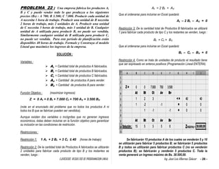 EJERCICIOS RESUELTOS DE PROGRAMACION LINEAL Ing. José Luis Albornoz Salazar - 26 -
PROBLEMA 22 : Una empresa fabrica los productos A,
B y C y puede vender todo lo que produzca a los siguientes
precios (Bs) : A 700; B 3.500; C 7.000. Producir cada unidad de
A necesita 1 hora de trabajo. Producir una unidad de B necesita
2 horas de trabajo, más 2 unidades de A. Producir una unidad
de C necesita 3 horas de trabajo, más 1 unidad de B. Cualquier
unidad de A utilizada para producir B, no puede ser vendida.
Similarmente cualquier unidad de B utilizada para producir C,
no puede ser vendida. Para este período de planificación están
disponibles 40 horas de trabajo. Formule y Construya el modelo
Lineal que maximice los ingresos de la empresa.
SOLUCIÓN :
Variables :
 At = Cantidad total de productos A fabricados.
 Bt = Cantidad total de productos B fabricados.
 Ct = Cantidad total de productos C fabricados.
 AV = Cantidad de productos A para vender.
 BV = Cantidad de productos B para vender.
Función Objetivo : (maximizar ingresos)
Z = 0 At + 0 Bt + 7.000 Ct + 700 AV + 3.500 BV
(note en el enunciado del problema que no todos los productos A ni
todos los B que se fabrican pueden ser vendidos).
Aunque existen dos variables o incógnitas que no generan ingresos
económicos, éstas deben incluirse en la función objetivo para garantizar
su inclusión en las condiciones de restricción.
Restricciones :
Restricción 1: 1 At + 2 Bt + 3 Ct ≤ 40 (horas de trabajo)
Restricción 2: De la cantidad total de Productos A fabricados se utilizarán
2 unidades para fabricar cada producto de tipo B y los restantes se
venden, luego :
At = 2 Bt + AV
Que al ordenarse para incluirse en Excel quedará:
At – 2 Bt – AV = 0
Restricción 3: De la cantidad total de Productos B fabricados se utilizará
1 para fabricar cada producto de tipo C y los restantes se venden, luego :
Bt = Ct + BV
Que al ordenarse para incluirse en Excel quedará:
Bt – Ct – BV = 0
Restricción 4: Como se trata de unidades de producto el resultado tiene
que ser expresado en enteros positivos (Programación Lineal ENTERA).
Se fabricarán 15 productos A de los cuales se venderán 5 y 10
se utilizarán para fabricar 5 productos B; se fabricarán 5 productos
B y todos se utilizarán para fabricar productos C (no se venderán
productos B); se fabricarán y venderán 5 productos C. Toda la
venta generará un ingreso máximo de Bs. 38.500,00.
 