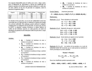 EJERCICIOS RESUELTOS DE PROGRAMACION LINEAL Ing. José Luis Albornoz Salazar - 29 -
Las espacies disponibles para el cultivo son: arroz , trigo y maíz,
pero el Ministerio de Agricultura y Tierras ha establecido un
número máximo de hectáreas que pueden dedicarse a cada uno
de estos cultivos en las tres (3) parcelas en conjunto, como lo
muestra la siguiente tabla :
Especie Consumo de
agua (m3
/ha)
Cuota máxima
(ha)
Ganancia neta
($/ha)
Arroz 3 600 400
Trigo 2 500 300
Maíz 1 325 200
Los dueños de las parcelas, en un acto de solidaridad social, han
convenido que en cada parcela se sembrará el mismo porcentaje
de su tierra cultivable. Sin embargo, puede cultivarse cualquier
combinación en cualquiera de las parcelas. La tarea que encara
la OTCC es plantear cuántas hectáreas se deben dedicar al
cultivo de las distintas especies en cada parcela, de modo de
maximizar la ganancia neta total para todas las parcelas a cargo
de la OTCC.
SOLUCIÓN :
Variables :
 A1 = Cantidad de hectáreas de arroz a
sembrar en la parcela 1.
 A2 = Cantidad de hectáreas de arroz a
sembrar en la parcela 2.
 A3 = Cantidad de hectáreas de arroz a
sembrar en la parcela 3.
 T1 = Cantidad de hectáreas de trigo a sembrar
en la parcela 1.
 T2 = Cantidad de hectáreas de trigo a sembrar
en la parcela 2.
 T3 = Cantidad de hectáreas de trigo a sembrar
en la parcela 3.
 M1 = Cantidad de hectáreas de maíz a
sembrar en la parcela 1.
 M2 = Cantidad de hectáreas de maíz a
sembrar en la parcela 2.
 M3 = Cantidad de hectáreas de maíz a
sembrar en la parcela 3.
Función Objetivo : (maximizar ganancias)
Z = 400(A1+A2+A3 )+ 300(T1+T2+T3 )+ 200(M1+M2+M3 )
Restricciones :
Restricción 1, 2 y 3: Tierra cultivable por cada parcela :
A1 + T1 + M1 ≤ 400
A2 + T2 + M2 ≤ 600
A3 + T3 + M3 ≤ 300
Restricción 4, 5 y 6: Asignación de agua por cada parcela :
3 A1 + 2 T1 + 1 M1 ≤ 600
3 A2 + 2 T2 + 1 M2 ≤ 800
3 A3 + 2 T3 + 1 M3 ≤ 375
Restricción 7, 8 y 9: Cuota máxima por especie en las 3 parcelas :
A1 + A2 + A3 ≤ 600
T1 + T2 + T3 ≤ 500
M1 + M2 + M3 ≤ 325
Restricción 10, 11 y 12: Los dueños de las parcelas, en un acto de
solidaridad social, han convenido que en cada parcela se sembrará el
mismo porcentaje de su tierra cultivable.
Parcela 1 = Parcela 2
=
Que al ser simplificada quedará expresada como:
600A1 – 400A2 + 600T1 – 400T2 + 600M1 – 400M2 = 0
 