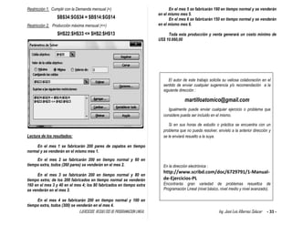 EJERCICIOS RESUELTOS DE PROGRAMACION LINEAL Ing. José Luis Albornoz Salazar - 33 -
Restricción 1. Cumplir con la Demanda mensual (=)
$B$34:$G$34 = $B$14:$G$14
Restricción 2. Producción máxima mensual (<=)
$H$22:$H$33 <= $H$2:$H$13
Lectura de los resultados:
En el mes 1 se fabricarán 200 pares de zapatos en tiempo
normal y se venderán en el mismo mes 1.
En el mes 2 se fabricarán 200 en tiempo normal y 60 en
tiempo extra, todos (260 pares) se venderán en el mes 2.
En el mes 3 se fabricarán 200 en tiempo normal y 80 en
tiempo extra; de los 200 fabricados en tiempo normal se venderán
160 en el mes 3 y 40 en el mes 4; los 80 fabricados en tiempo extra
se venderán en el mes 3.
En el mes 4 se fabricarán 200 en tiempo normal y 100 en
tiempo extra, todos (300) se venderán en el mes 4.
En el mes 5 se fabricarán 190 en tiempo normal y se venderán
en el mismo mes 5.
En el mes 6 se fabricarán 150 en tiempo normal y se venderán
en el mismo mes 6.
Toda esta producción y venta generará un costo mínimo de
US$ 10.660,00
El autor de este trabajo solicita su valiosa colaboración en el
sentido de enviar cualquier sugerencia y/o recomendación a la
siguiente dirección :
martilloatomico@gmail.com
Igualmente puede enviar cualquier ejercicio o problema que
considere pueda ser incluido en el mismo.
Si en sus horas de estudio o práctica se encuentra con un
problema que no pueda resolver, envíelo a la anterior dirección y
se le enviará resuelto a la suya.
En la dirección electrónica :
http://www.scribd.com/doc/6729791/1-Manual-
de-Ejercicios-PL
Encontrarás gran variedad de problemas resueltos de
Programación Lineal (nivel básico, nivel medio y nivel avanzado).
 