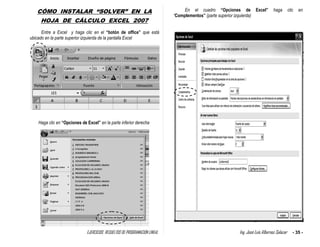 EJERCICIOS RESUELTOS DE PROGRAMACION LINEAL Ing. José Luis Albornoz Salazar - 35 -
CÓMO INSTALAR “SOLVER” EN LA
HOJA DE CÁLCULO EXCEL 2007
Entre a Excel y haga clic en el “botón de office” que está
ubicado en la parte superior izquierda de la pantalla Excel
Haga clic en “Opciones de Excel” en la parte inferior derecha
En el cuadro “Opciones de Excel” haga clic en
“Complementos” (parte superior izquierda)
 