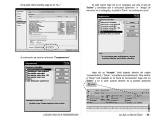 EJERCICIOS RESUELTOS DE PROGRAMACION LINEAL Ing. José Luis Albornoz Salazar - 36 -
En la parte inferior (centro) haga clic en “Ir...”
A continuación se mostrará el cuadro “Complementos”
En este cuadro haga clic en el rectángulo que está al lado de
“Solver” y cerciórese que lo seleccionó (aparecerá el “testigo” de
marcación en el rectángulo y la palabra “Solver” se sombreará en azul)
Haga clic en “Aceptar” (lado superior derecho del cuadro
“complementos”) y “Solver” se instalará automaticamente. Para verificar
si “Solver” está instalado en la “barra de herramientas” haga click en
“Datos” y en la parte superior derecha de la pantalla aparecerá
 