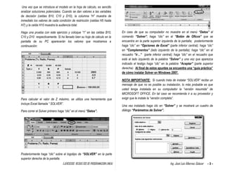 EJERCICIOS RESUELTOS DE PROGRAMACION LINEAL Ing. José Luis Albornoz Salazar - 3 -
Una vez que se introduce el modelo en la hoja de cálculo, es sencillo
analizar soluciones potenciales. Cuando se dan valores a las variables
de decisión (celdas B10, C10 y D10), la columna “H” muestra de
inmediato los valores de cada condición de restricción (celdas H5 hasta
H7) y la celda H10 muestra la audiencia total.
Haga una prueba con este ejercicio y coloque “1” en las celdas B10,
C10 y D10 respectivamente. Si ha llenado bien su hoja de cálculo en la
pantalla de su PC aparecerán los valores que mostramos a
continuación:
Para calcular el valor de Z máximo, se utiliza una herramienta que
incluye Excel llamada “ SOLVER”.
Para correr el Solver primero haga “clic” en el menú “Datos”.
Posteriormente haga “clic” sobre el logotipo de “SOLVER” en la parte
superior derecha de la pantalla.
En caso de que su computador no muestre en el menú “Datos” el
comando “Solver”; haga “clic” en el “Botón de Oficce” que se
encuentra en la parte superior izquierda de la pantalla; posteriormente
haga “clic” en “Opciones de Excel” (parte inferior central); haga “clic”
en “Complementos” (lado izquierdo de la pantalla); haga “clic” en el
recuadro “ir…” (parte inferior central); haga “clic” en el recuadro que
está al lado izquierdo de la palabra “Solver” y una vez que aparezca
indicado el testigo haga “cilc” en la palabra “Aceptar” (parte superior
derecha). Al final de estos apuntes se encuentra una “guía práctica”
de cómo instalar Solver en Windows 2007.
NOTA IMPORTANTE: Si cuando trata de instalar “SOLVER” recibe un
mensaje de que no es posible su instalación, lo más probable es que
usted tenga instalada en su computador la “versión resumida” de
MICROSOFT OFFICE. En tal caso se recomienda ir a su proveedor y
exigir que le instale la “versión completa”.
Una vez instalado haga clic en “Solver” y se mostrará un cuadro de
diálogo “Parámetros de Solver”.
 