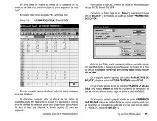 EJERCICIOS RESUELTOS DE PROGRAMACION LINEAL Ing. José Luis Albornoz Salazar - 39 -
En dicha celda se incluirá la formula de la sumatoria de los
productos de cada costo unitario multiplicado por la asignación de cada
“ruta”.
En nuestro caso hemos escogido F15. La fórmula será:
Celda F15 =SUMAPRODUCTO(A1:D3;A11:D13)
En este momento hemos introducido todos los datos necesarios
en la hoja de cálculo.
Si colocamos cualquier valor en alguna de las celdas de
resultados (desde A11 hasta D13) en la celda F15 aparecerá el costo de
llevar tal cantidad de productos desde dicho origen hasta dicho destino.
Es decir el valor que adquiere la función objetivo (Z) para esa
asignación.
Para calcular el valor de Z mínimo, se utiliza una herramienta que
incluye EXCEL llamada SOLVER.
Para correr el Solver haga clic en “Datos” y posteriormente haga
clic en “SOLVER” y se mostrará un cuadro de diálogo “PARÁMETROS
DE SOLVER”.
Antes de que Solver pueda resolver el problema, necesita conocer
con exactitud donde se localizan los componentes del modelo en la hoja
de cálculo. Es posible escribir las direcciones de las celdas o hacer
clic en ellas.
En el espacio superior izquierdo del cuadro “PARÁMETROS DE
SOLVER”, donde se solicita la CELDA OBJETIVO coloque $F$15.
En los círculos blancos donde se solicita el VALOR DE LA CELDA
OBJETIVO indique MÍNIMO (se trata de un problema de transporte y lo
que se busca es el costo menor, haga clic sobre la palabra MÍNIMO).
En el espacio central izquierdo, donde se solicita CAMBIANDO
LAS CELDAS indique las celdas donde se propuso anteriormente que
se mostraran los resultados de cada ruta. En este caso son las celdas
A11 hasta D13, coloque $A$11:$D$13.
 