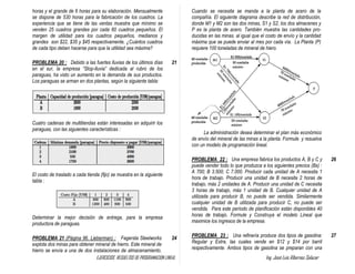 EJERCICIOS RESUELTOS DE PROGRAMACION LINEAL Ing. José Luis Albornoz Salazar - 46 -
horas y el grande de 6 horas para su elaboración. Mensualmente
se dispone de 530 horas para la fabricación de los cuadros. La
experiencia que se tiene de las ventas muestra que mínimo se
venden 25 cuadros grandes por cada 60 cuadros pequeños. El
margen de utilidad para los cuadros pequeños, medianos y
grandes son $22, $35 y $45 respectivamente, ¿Cuántos cuadros
de cada tipo deben hacerse para que la utilidad sea máxima?
PROBLEMA 20 : Debido a las fuertes lluvias de los últimos días
en el sur, la empresa “Stop-lluvia” dedicada al rubro de los
paraguas, ha visto un aumento en la demanda de sus productos.
Los paraguas se arman en dos plantas, según la siguiente tabla:
Cuatro cadenas de multitiendas están interesadas en adquirir los
paraguas, con las siguientes características :
El costo de traslado a cada tienda (fijo) se muestra en la siguiente
tabla :
Determinar la mejor decisión de entrega, para la empresa
productora de paraguas.
21
PROBLEMA 21 (Página 96. Lieberman) : Fagersta Steelworks
explota dos minas para obtener mineral de hierro. Este mineral de
hierro se envía a una de dos instalaciones de almacenamiento.
24
Cuando se necesita se manda a la planta de acero de la
compañía. El siguiente diagrama describe la red de distribución,
donde M1 y M2 son las dos minas, S1 y S2, los dos almacenes y
P es la planta de acero. También muestra las cantidades pro-
ducidas en las minas. al igual que el costo de envío y la cantidad
máxima que se puede enviar al mes por cada vía. La Planta (P)
requiere 100 toneladas de mineral de hiero.
La administración desea determinar el plan más económico
de envío del mineral de las minas a la planta. Formule y resuelva
con un modelo de programación lineal.
PROBLEMA 22 : Una empresa fabrica los productos A, B y C y
puede vender todo lo que produzca a los siguientes precios (Bs) :
A 700; B 3.500; C 7.000. Producir cada unidad de A necesita 1
hora de trabajo. Producir una unidad de B necesita 2 horas de
trabajo, más 2 unidades de A. Producir una unidad de C necesita
3 horas de trabajo, más 1 unidad de B. Cualquier unidad de A
utilizada para producir B, no puede ser vendida. Similarmente
cualquier unidad de B utilizada para producir C, no puede ser
vendida. Para este período de planificación están disponibles 40
horas de trabajo. Formule y Construya el modelo Lineal que
maximice los ingresos de la empresa.
26
PROBLEMA 23 : Una refinería produce dos tipos de gasolina:
Regular y Extra, las cuales vende en $12 y $14 por barril
respectivamente. Ambos tipos de gasolina se preparan con una
27
 