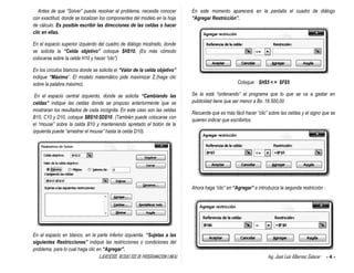 EJERCICIOS RESUELTOS DE PROGRAMACION LINEAL Ing. José Luis Albornoz Salazar - 4 -
Antes de que “Solver” pueda resolver el problema, necesita conocer
con exactitud, donde se localizan los componentes del modelo en la hoja
de cálculo. Es posible escribir las direcciones de las celdas o hacer
clic en ellas.
En el espacio superior izquierdo del cuadro de diálogo mostrado, donde
se solicita la “Celda objetivo” coloque $H$10. (Es más cómodo
colocarse sobre la celda H10 y hacer “clic”)
En los círculos blancos donde se solicita el “Valor de la celda objetivo”
indique “Máximo”. El modelo matemático pide maximizar Z.(haga clic
sobre la palabra máximo).
En el espacio central izquierdo, donde se solicita “Cambiando las
celdas” indique las celdas donde se propuso anteriormente que se
mostraran los resultados de cada incógnita. En este caso son las celdas
B10, C10 y D10, coloque $B$10:$D$10. (También puede colocarse con
el “mouse” sobre la celda B10 y manteniendo apretado el botón de la
izquierda puede “arrastrar el mouse” hasta la celda D10).
En el espacio en blanco, en la parte inferior izquierda, “Sujetas a las
siguientes Restricciones” indique las restricciones o condiciones del
problema, para lo cual haga clic en “Agregar”.
En este momento aparecerá en la pantalla el cuadro de diálogo
“Agregar Restricción”.
Coloque: $H$5 < = $F$5
Se la está “ordenando” al programa que lo que se va a gastar en
publicidad tiene que ser menor a Bs. 18.500,00
Recuerde que es más fácil hacer “clic” sobre las celdas y el signo que se
quieren indicar que escribirlos.
Ahora haga “clic” en “Agregar” e introduzca la segunda restricción :
 