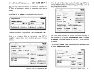 EJERCICIOS RESUELTOS DE PROGRAMACION LINEAL Ing. José Luis Albornoz Salazar - 5 -
Se le está “ordenando” al programa que – 0,50 T + 0,50 R – 0,50 P = 0
Nota : Sea muy cuidadoso al introducir las restricciones, sobre todo con
los signos de desigualdad o igualdad (es el error más común que se
comete).
Ahora haga “clic” en “Agregar” e introduzca la tercera restricción :
Se le está “ordenando” al programa que 0,90 T – 0,10 R – 0,10 P ≥ 0
Como ya se introdujeron todas las restricciones haga “clic” en
“Aceptar” y se presentará el cuadro de diálogo que resume el modelo
completo.
Antes de pedir a ¨Solver” que resuelva el modelo, haga “clic” en el
recuadro “Opciones” (lado central derecho) y aparecerá el cuadro de
diálogo “Opciones de Solver”.
Este cuadro permite especificar las opciones para resolver el modelo. Lo
más importante son las opciones “Adoptar Modelo Lineal” y “Adoptar
no negativos” (asegúrese de hacer clic sobre ellos y que se enciendan
los testigos).
Con un clic en “Aceptar” (parte superior derecha) se regresa al cuadro
de diálogo “Parámetros de Solver”.
 