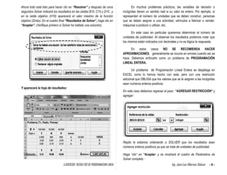 EJERCICIOS RESUELTOS DE PROGRAMACION LINEAL Ing. José Luis Albornoz Salazar - 6 -
Ahora todo está listo para hacer clic en “Resolver” y después de unos
segundos Solver indicará los resultados en las celdas B10, C10 y D10, y
en la celda objetivo (H10) aparecerá el valor máximo de la función
objetivo (Zmáx). En el cuadro final “Resultados de Solver”, haga clic en
“Aceptar”. (Verifique primero si Solver ha hallado una solución).
Y aparecerá la hoja de resultados:
En muchos problemas prácticos, las variables de decisión o
incógnitas tienen un sentido real si su valor es entero. Por ejemplo, si
representan el número de unidades que se deben construir, personas
que se deban asignar a una actividad, vehículos a fabricar o vender,
máquinas a producir o utilizar, etc.
En este caso en particular queremos determinar el número de
unidades de publicidad. Al observar los resultados podemos notar que
los mismos están indicados con decimales y no es lógica la respuesta.
En estos casos NO SE RECOMIENDA HACER
APROXIMACIONES, generalmente se incurre en errores cuando así se
hace. Debemos enfocarlo como un problema de PROGRAMACIÓN
LINEAL ENTERA.
Un problema de Programación Lineal Entera se despliega en
EXCEL como lo hemos hecho con este, pero con una restricción
adicional que OBLIGA que los valores que se le asignen a las incógnitas
sean números enteros positivos.
En este caso debemos regresar al paso “AGREGAR RESTRICCIÓN” y
agregar:
Repito le estamos ordenando a SOLVER que los resultados sean
números enteros positivos ya que se trata de unidades de publicidad.
Haga “clic” en “Aceptar· y se mostrará el cuadro de Parámetros de
Solver completo :
Solución :
 