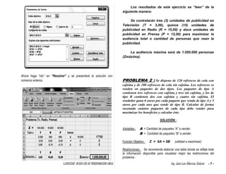 EJERCICIOS RESUELTOS DE PROGRAMACION LINEAL Ing. José Luis Albornoz Salazar - 7 -
Ahora haga “clic” en “Resolver” y se presentará la solución con
números enteros:
Los resultados de este ejercicio se “leen” de la
siguiente manera:
Se contratarán tres (3) unidades de publicidad en
Televisión (T = 3,00), quince (15) unidades de
publicidad en Radio (R = 15,00) y doce unidades de
publicidad en Prensa (P = 12,00) para maximizar la
audiencia total o cantidad de personas que vean la
publicidad.
La audiencia máxima será de 1.050.000 personas
(Zmáxima).
PROBLEMA 2 : Se dispone de 120 refrescos de cola con
cafeína y de 180 refrescos de cola sin cafeína. Los refrescos se
venden en paquetes de dos tipos. Los paquetes de tipo A
contienen tres refrescos con cafeína y tres sin cafeína, y los de
tipo B contienen dos con cafeína y cuatro sin cafeína. El
vendedor gana 6 euros por cada paquete que venda de tipo A y 5
euros por cada uno que vende de tipo B. Calcular de forma
razonada cuántos paquetes de cada tipo debe vender para
maximizar los beneficios y calcular éste.
SOLUCIÓN :
Variables : A = Cantidad de paquetes “A” a vender.
B = Cantidad de paquetes “B” a vender.
Función Objetivo : Z = 6A + 5B (utilidad a maximizar)
Restricciones : Se recomienda elaborar una tabla donde se refleje toda
la información disponible para visualizar mejor las restricciones del
problema :Solución :
 
