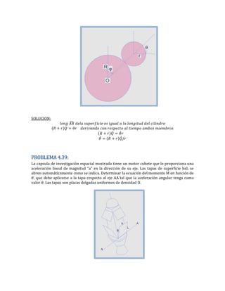 SOLUCION:
̂
̇ ̇
̇ ̇
PROBLEMA 4.39:
La capsula de investigación espacial mostrada tiene un motor cohete que le proporciona una
aceleración lineal de magnitud “a” en la dirección de su eje. Las tapas de superficie bxL se
abren automáticamente como se indica. Determinar la ecuación del momento M en función de
, que debe aplicarse a la tapa respecto al eje AA´tal que la aceleración angular tenga como
valor . Las tapas son placas delgadas uniformes de densidad D.
 