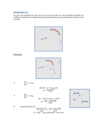 PROBLEMA 2.4:
Un tren está pasando por una curva de 1.6 Km de radio con una velocidad constante de
160Km/hr. Determinar el angulo del peralte adecuado para que el empuje lateral sobre el riel
sea nulo.
SOLUCION:
∑
2 ∑
2
 