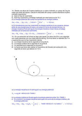 14.- Desde una altura de 5 metros desliza por un plano inclinado un cuerpo de 2 kg de 
masa que parte del reposo. Calcula la velocidad del cuerpo cuando abandona el plano 
inclinado suponiendo: 
a) Qué no hay de rozamiento. 
b) Qué hay rozamiento y el trabajo realizado por esta fuerza es de 15 J. 
a) La energía potencial del cuerpo se transforma en energía cinética: 
Em = Em ; Ep = Ec ; 2 ´ 9,8 ´ 5 = 1 ´ 2 ´ 
v 2 
; v =9,9 m/s 
1 2 1 2 
2 
b) Si consideramos que hay rozamiento la energía mecánica no se conserva, porque 
parte de esa energía pasa al suelo y al cuerpo en forma de energía térmica. La 
energía mecánica final será igual a la energía mecánica inicial menos el trabajo 
realizado por la fuerza de rozamiento. 
Em - W = Em ; Ep - 15 = Ec ; 2 ´ 9,8 ´ 5-15 = 1 ´ 2 ´ 
v 2 
; v =9,1 m/s 
1 Fr 2 1 2 
2 
15.- En una atracción de la feria se deja caer desde una altura de 20 m una vagoneta 
con cuatro personas con una masa total de 400 kg. Si el rizo tiene un diámetro de 7 m 
y suponemos que no hay rozamiento calcula: 
a) La energía mecánica de la vagoneta en el punto A. 
b) La energía cinética de la vagoneta en el punto B. 
c) La velocidad de la vagoneta en el punto C. 
d) La fuerza que tiene que realizar el mecanismo de frenado de la atracción si la 
vagoneta se tiene que detener en 10 m. 
a) La energía mecánica en A será igual a su energía potencial: 
P E = m´g ´h= 400´9,8´20=78400 J 
b) La energía cinética en B será igual a la energía potencial arriba: Ec= 78400 J 
c) En el punto C la energía mecánica será igual a la suma de la energía cinética y de 
la energía potencial: 
Em = Em ; Ep = m.g.h + 1 .m.v 2 ; 78400=400 ´ 9,8 ´ 7 + 0,5 ´ 400 ´ 
v 2 
; v=15,9 m/s 
A C A C C 
2 
 