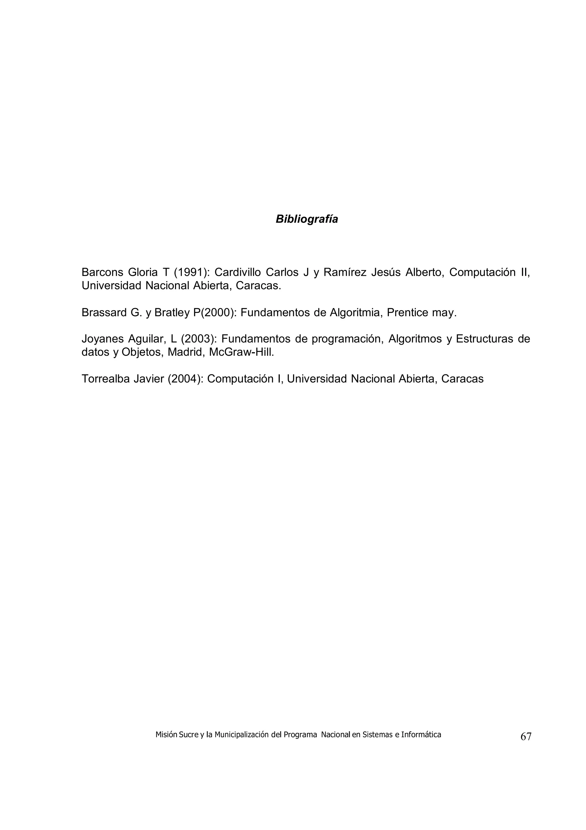 Misión Sucre y la Municipalización del Programa Nacional en Sistemas e Informática 67
Bibliografía
Barcons Gloria T (1991): Cardivillo Carlos J y Ramírez Jesús Alberto, Computación II,
Universidad Nacional Abierta, Caracas.
Brassard G. y Bratley P(2000): Fundamentos de Algoritmia, Prentice may.
Joyanes Aguilar, L (2003): Fundamentos de programación, Algoritmos y Estructuras de
datos y Objetos, Madrid, McGraw-Hill.
Torrealba Javier (2004): Computación I, Universidad Nacional Abierta, Caracas
 