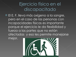 El E. F. lleva más oxígeno a la sangre, pero en el caso de las personas con incapacidades físicas es importante porque el ejercicio le da flexibilidad y fuerza a las partes que no están afectadas  y eso les permite manejarse mejor. 