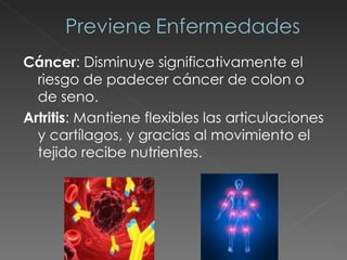 Cáncer : Disminuye significativamente el riesgo de padecer cáncer de colon o de seno. Artritis : Mantiene flexibles las articulaciones y cartílagos, y gracias al movimiento el tejido recibe nutrientes. 