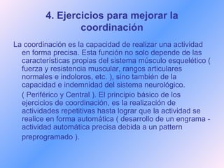 4. Ejercicios para mejorar la coordinación La coordinación es la capacidad de realizar una actividad en forma precisa. Esta función no solo depende de las características propias del sistema músculo esquelético ( fuerza y resistencia muscular, rangos articulares normales e indoloros, etc. ), sino también de la capacidad e indemnidad del sistema neurológico.  ( Periférico y Central ). El principio básico de los ejercicios de coordinación, es la realización de actividades repetitivas hasta lograr que la actividad se realice en forma automática ( desarrollo de un engrama - actividad automática precisa debida a un pattern preprogramado ). 