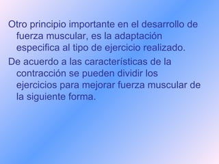 Otro principio importante en el desarrollo de fuerza muscular, es la adaptación especifica al tipo de ejercicio realizado.  De acuerdo a las características de la contracción se pueden dividir los ejercicios para mejorar fuerza muscular de la siguiente forma.   