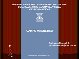 UNIVERSIDAD NACIONAL EXPERIMENTAL DEL TACHIRA 
DEPARTAMENTO DE MATEMATICA Y FISICA 
ASIGNATURA FISICA II 
CAMPO MAGNÉTICO 
Prof. Juan Retamal G. 
e-mail vretamal@unet.edu.ve 
San Cristóbal, Noviembre 2005 
 