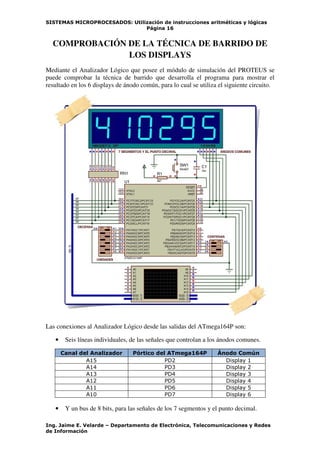 SISTEMAS MICROPROCESADOS: Utilización de instrucciones aritméticas y lógicas
Página 16
Ing. Jaime E. Velarde – Departamento de Electrónica, Telecomunicaciones y Redes
de Información
COMPROBACIÓN DE LA TÉCNICA DE BARRIDO DE
LOS DISPLAYS
Mediante el Analizador Lógico que posee el módulo de simulación del PROTEUS se
puede comprobar la técnica de barrido que desarrolla el programa para mostrar el
resultado en los 6 displays de ánodo común, para lo cual se utiliza el siguiente circuito.
Las conexiones al Analizador Lógico desde las salidas del ATmega164P son:
• Seis líneas individuales, de las señales que controlan a los ánodos comunes.
Canal del Analizador Pórtico del ATmega164P Ánodo Común
A15 PD2 Display 1
A14 PD3 Display 2
A13 PD4 Display 3
A12 PD5 Display 4
A11 PD6 Display 5
A10 PD7 Display 6
• Y un bus de 8 bits, para las señales de los 7 segmentos y el punto decimal.
 