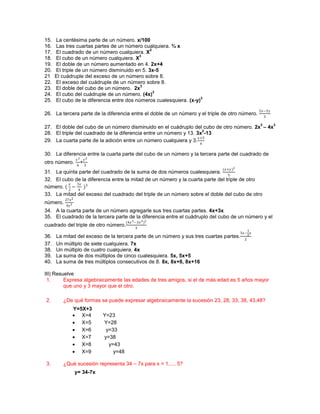15.   La centésima parte de un número. x/100
16.   Las tres cuartas partes de un número cualquiera. ¾ x
                                               2
17.   El cuadrado de un número cualquiera. X
                                          3
18.   El cubo de un número cualquiera. X
19.   El doble de un número aumentado en 4. 2x+4
20.   El triple de un número disminuido en 5. 3x-5
21    El cuádruple del exceso de un número sobre 8.
22.   El exceso del cuádruple de un número sobre 8.
                                           3
23.   El doble del cubo de un número. 2x
                                                 3
24.   El cubo del cuádruple de un número. (4x)
                                                                     3
25.   El cubo de la diferencia entre dos números cualesquiera. (x-y)
                                                                                                    2−3
26. La tercera parte de la diferencia entre el doble de un número y el triple de otro número.
                                                                                                        3

                                                                                                    3         3
27. El doble del cubo de un número disminuido en el cuádruplo del cubo de otro número. 2x – 4x
                                                                     2
28. El triple del cuadrado de la diferencia entre un número y 13. 3x -13
                                                                  +3
29. La cuarta parte de la adición entre un número cualquiera y 3.
                                                                    4


30. La diferencia entre la cuarta parte del cubo de un número y la tercera parte del cuadrado de
                   3  2
otro número.          +
                  4       3
                                                                             (+ )2
31. La quinta parte del cuadrado de la suma de dos números cualesquiera.
                                                                                5
32. El cubo de la diferencia entre la mitad de un número y la cuarta parte del triple de otro
           3
número. ( − )3
         2    4
33. La mitad del exceso del cuadrado del triple de un número sobre el doble del cubo de otro
          27x 2
número.
          4y 3
34. A la cuarta parte de un número agregarle sus tres cuartas partes. 4x+3x
35. El cuadrado de la tercera parte de la diferencia entre el cuádruplo del cubo de un número y el
                                         (4 3 −3 2 )2
cuadrado del triple de otro número.
                                                3
                                                                                                3
                                                                                         3−4 
36.   La mitad del exceso de la tercera parte de un número y sus tres cuartas partes.
                                                                                            2
37.   Un múltiplo de siete cualquiera. 7x
38.   Un múltiplo de cuatro cualquiera. 4x
39.   La suma de dos múltiplos de cinco cualesquiera. 5x, 5x+5
40.   La suma de tres múltiplos consecutivos de 8. 8x, 8x+8, 8x+16

III) Resuelve
 1.      Expresa algebraicamente las edades de tres amigos, si el de más edad es 5 años mayor
         que uno y 3 mayor que el otro.

2.       ¿De qué formas se puede expresar algebraicamente la sucesión 23, 28, 33, 38, 43,48?
                 Y=5X+3
                  X=4        Y=23
                  X=5        Y=28
                  X=6         y=33
                  X=7        y=38
                  X=8          y=43
                  X=9            y=48

3.       ¿Qué sucesión representa 34 – 7x para x = 1,..., 5?
                  y= 34-7x
 