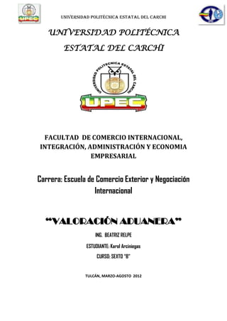 UNIVERSIDAD POLITÉCNICA ESTATAL DEL CARCHI


   UNIVERSIDAD POLITÉCNICA

        ESTATAL DEL CARCHI




 FACULTAD DE COMERCIO INTERNACIONAL,
INTEGRACIÓN, ADMINISTRACIÓN Y ECONOMIA
              EMPRESARIAL


Carrera: Escuela de Comercio Exterior y Negociación
                   Internacional


  “VALORACIÓN ADUANERA”
                     ING. BEATRIZ RELPE

                 ESTUDIANTE: Karol Arciniegas
                      CURSO: SEXTO “B”


                TULCÁN, MARZO-AGOSTO 2012
 