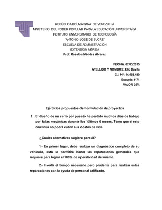 REPÚBLICA BOLIVARIANA DE VENEZUELA
MINISTERIO DEL PODER POPULAR PARA LA EDUCACIÓN UNIVERSITARIA
INSTITUTO UNIVERSITARIO DE TECNOLOGÍA
“ANTONIO JOSÉ DE SUCRE”
ESCUELA DE ADMINISTRACIÓN
EXTENSIÓN MÉRIDA
Prof. Rosalba Méndez Álvarez
FECHA, 07/03/2015
APELLIDO Y NOMBRE:Elio Dávila
C.I. Nº: 14.458.499
Escuela: # 71
VALOR 35%
Ejercicios propuestos de Formulación de proyectos
1. El dueño de un carro por puesto ha perdido muchos días de trabajo
por fallas mecánicas durante los ´últimos 6 meses. Teme que si esto
continúa no podrá cubrir sus costos de vida.
¿Cuales alternativas sugiere para él?
1- En primer lugar, debe realizar un diagnóstico completo de su
vehículo, esto le permitirá hacer las reparaciones generales que
requiere para lograr el 100% de operatividad del mismo.
2- Invertir el tiempo necesario pero prudente para realizar estas
reparaciones con la ayuda de personal calificado.
 