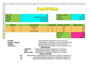 CLIENTE: =BUSCARV(B4;CLIENTES!C7:D16;2;"FALSO")
CODIGO CLIENTE: =BUSCAR(B4;CLIENTES!C7:C16;CLIENTES!B7:B16)
CIUDAD: =BUSCARV(B4;CLIENTES!C7:E16;3;"FALSO")
TELEFONO: =BUSCAR(B4;CLIENTES!C7:C16;CLIENTES!F7:F16)
DESCRIPCION
MONITOR: =BUSCARV(A8;PRODUCTOS!A8:B17;2;"FALSO")
CPU: =BUSCARV(A9;PRODUCTOS!A8:B17;2;"FALSO")
DISCO DURO: =BUSCARV(A10;PRODUCTOS!A8:B17;2;"FALSO")
PRECIO UNITARIO
100: =BUSCAR(FACTURA!A8;PRODUCTOS!A8:A17;PRODUCTOS!D8:D17)
95: =BUSCAR(A9;PRODUCTOS!A8:A17;PRODUCTOS!D8:D17)
67: =BUSCAR(A10;PRODUCTOS!A8:A17;PRODUCTOS!D8:D17)
 
