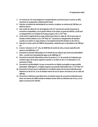 17-Septiembre-2015
1. Un resorte de .35 m de longitud es comprimido por una fuerza que lo acorta un 30%,
encontrar la compresión o deformación lineal.
2. Calcular el módulo de elasticidad de un resorte, al aplicar un esfuerzo de 250 Nw y se
deforma 30 cm.
3. Una varilla de cobre de 3 m de longitud y 4.8 𝒄𝒎 𝟐
de área de sección trasversal se
encuentra suspendida, si en la parte inferior se le coloca un peso de 350 lbs. ¿Cuál será
su alargamiento si el módulo de Young es igual a 12.5 x 𝟏𝟎 𝟏𝟎
Nw.
4. ¿Cuál será la magnitud de la carga máxima que tiene un radio de .30 cm para que no
exceda el limite elástico /1.6 x 𝟏𝟎 𝟖
Nw/ 𝒎 𝟐
. Encuentra el alargamiento dl alambre
cuando se le aplica la carga máxima, si la longitud inicial del alambre es de 110 cm.
5. Calcular la masa y peso de 7000 lts de gasolina, sabiendo que su densidad es de 700 kg /
𝒎 𝟑
6. Cual es l volumen en 𝒎 𝟑
y lts, de 6500 Nw de aceite de oliva, el peso específico del
aceite es de 9020 Nw / 𝒎 𝟑
7. Encuentre la presión hidrostática en el fondo de una alberca que tiene de profundidad
10m. , el valor de la densidad del agua es de 1000 kg/ 𝒎 𝟑
8. Encuentre la presión hidrostática entre los puntos 1 y 2 de acuerdo al recipiente que
contiene agua, de la parte superior al punto 1, la altura es de 1.7 m del punto 1 al 2
aumenta el triple.
9. Encuentre la profundidad a la que se encuentra un objeto sumergido en agua salada
(densidad= 1020 kg/𝒎 𝟑
), el objeto soporta una presión hidrostática de 5 x 𝟏𝟎 𝟔
Nw/ 𝒎 𝟐
10. Encuentre la fuerza que se obtendrá en el embolo mayor de la prensa hidráulicacuyo
diámetro es de 23 cm, si en el embolo menor de 12 cm ejerce una fuerza con un valor de
180 Nw.
11. Encuentre el diámetro que debe tener el embolo mayor de una prensa hidráulica para
tener una fuerza de 2500 cuando el embolo menor tiene un diámetro de 14 cm, y se le
aplica una fuerza de 150 Nw.
 