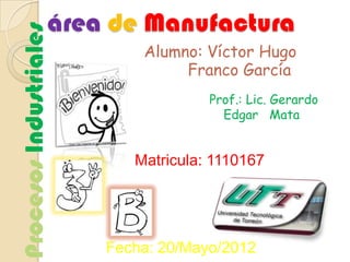 área de Manufactura
Procesos Industriales
                            Alumno: Víctor Hugo
                                 Franco García
                                     Prof.: Lic. Gerardo
                                       Edgar Mata


                           Matricula: 1110167




                        Fecha: 20/Mayo/2012
 