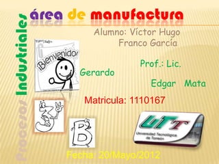 área de manufactura
Procesos Industriales
                             Alumno: Víctor Hugo
                                  Franco García

                                       Prof.: Lic.
                          Gerardo
                                         Edgar Mata
                           Matricula: 1110167




                        Fecha: 20/Mayo/2012
 