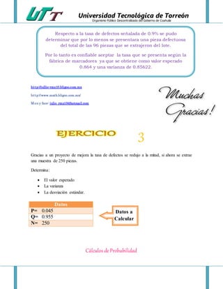 Universidad Tecnológica de Torreón
Organismo Público Descentralizado del Gobierno de Coahuila
http://jullio-rmz10.bligoo.com.mx
http://www.math.bligoo.com.mx/
Msn y face: julio_rmz10@hotmail.com
3
Gracias a un proyecto de mejora la tasa de defectos se redujo a la mitad, si ahora se extrae
una muestra de 250 piezas.
Determina:
 El valor esperado
 La varianza
 La desviación estándar.
Cálculos deProbabilidad
Datos
P= 0.045
Q= 0.955
N= 250
Respecto a la tasa de defectos señalada de 0.9% se pudo
determinar que por lo menos se presentara una pieza defectuosa
del total de las 96 piezas que se extrajeron del lote.
Por lo tanto es confiable aceptar la tasa que se presenta según la
fábrica de marcadores ya que se obtiene como valor esperado
0.864 y una varianza de 0.85622.
Datos a
Calcular
 