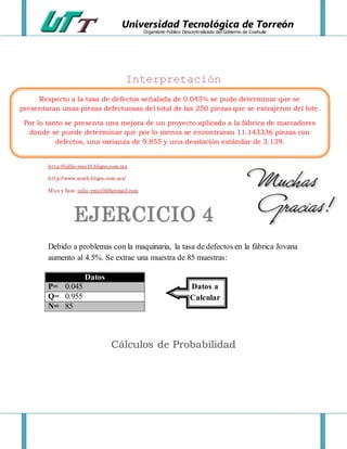 Universidad Tecnológica de Torreón
Organismo Público Descentralizado del Gobierno de Coahuila
Interpretación
http://jullio-rmz10.bligoo.com.mx
http://www.math.bligoo.com.mx/
Msn y face: julio_rmz10@hotmail.com
EJERCICIO 4
Debido a problemas con la maquinaria, la tasa de defectos en la fábrica Jovana
aumento al 4.5%. Se extrae una muestra de 85 muestras:
Cálculos de Probabilidad
Datos
P= 0.045
Q= 0.955
N= 85
Respecto a la tasa de defectos señalada de 0.045% se pudo determinar que se
presentaran unas piezas defectuosas del total de las 250 piezas que se extrajeron del lote.
Por lo tanto se presenta una mejora de un proyecto aplicado a la fábrica de marcadores
donde se puede determinar que por lo menos se encontraran 11.143336 piezas con
defectos, una varianza de 9.855 y una desviación estándar de 3.139.
Datos a
Calcular
 