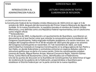 TEMAINTRODUCCION A AL ADMINISTRACION PUBLICAEJERCICIO Núm. 103LECTURA Y DISCUSION DE TEXTOS.ELABORACION DE REFLEXION.LA CONSTITUCION POLITICA DE 1824la Constitución Federal de los Estados Unidos Mexicanos de 1824 entró en vigor el 3 de octubre de 1824, después del derrocamiento del Primer Imperio Mexicano de Agustín de Iturbide. En la nueva Constitución, la república tomaba el nombre de Estados Unidos Mexicanos, y era definida como una República Federal representativa, con el catolicismo como religión oficial.**Antecedentes:El 12 de junio de 1823, la diputación y el ayuntamiento de Querétaro, suscribieron un documento en el que hacían notar que retardar la convocatoria para la instalación del Congreso Constituyente, había originado múltiples problemas a la nación mexicana. Los trabajos del Congreso dieron fin el 30 de octubre de 1823 para dar paso a las sesiones del Congreso Constituyente en noviembre. El 7 de noviembre de 1823, con toda solemnidad fue instalado en Congreso Constituyente en la antigua iglesia de San Pedro y San Pablo, en donde federalistas y centralistas entrarían en ásperos debates sobre la estructura política que se daría a la nueva nación. Entre los constituyentes estaban Lorenzo de Zavala, Miguel Ramos Arizpe, Manuel Crescencio Rejón, Valentín Gómez Farías, Carlos María de Bustamante y otros, identificados con el federalismo.Uno de los puntos de discusión en la Asamblea de Constituyentes fue determinar el lugar de residencia de los poderes de la Federación, proponiéndose a Querétaro para establecer el Distrito Federal por ser la parte central de la nueva república.