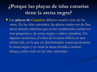¿Porque las playas de islas canarias tiene la arena negra? Las  playas de  Canarias  difieren mucho unas de las otras. En las islas orientales, las playas suelen ser de fina arena dorada mientras que en las occidentales suelen ser más pequeñas y de arena negra o callaos (piedras). En algunas ocasiones, el color de la arena difiere en una misma isla, en la que en determinadas zonas predomina la arena negra y en otras la arena dorada e incluso blanca, sobre todo en las islas orientales.  