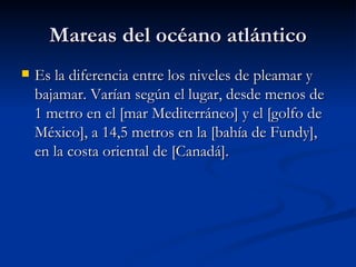 Mareas del océano atlántico Es la diferencia entre los niveles de pleamar y bajamar. Varían según el lugar, desde menos de 1 metro en el [mar Mediterráneo] y el [golfo de México], a 14,5 metros en la [bahía de Fundy], en la costa oriental de [Canadá].  