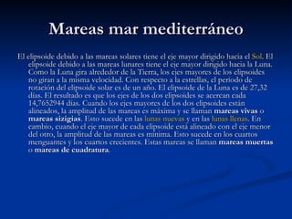 Mareas mar mediterráneo El elipsoide debido a las mareas solares tiene el eje mayor dirigido hacia el  Sol . El elipsoide debido a las mareas lunares tiene el eje mayor dirigido hacia la Luna. Como la Luna gira alrededor de la Tierra, los ejes mayores de los elipsoides no giran a la misma velocidad. Con respecto a la estrellas, el periodo de rotación del elipsoide solar es de un año. El elipsoide de la Luna es de 27,32 días. El resultado es que los ejes de los dos elipsoides se acercan cada 14,7652944 días. Cuando los ejes mayores de los dos elipsoides están alineados, la amplitud de las mareas es máxima y se llaman  mareas vivas  o  mareas sizigias . Esto sucede en las  lunas nuevas  y en las  lunas llenas . En cambio, cuando el eje mayor de cada elipsoide está alineado con el eje menor del otro, la amplitud de las mareas es mínima. Esto sucede en los cuartos menguantes y los cuartos crecientes. Estas mareas se llaman  mareas muertas  o  mareas de cuadratura .  