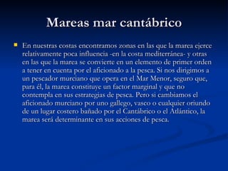 Mareas mar cantábrico En nuestras costas encontramos zonas en las que la marea ejerce relativamente poca influencia -en la costa mediterránea- y otras en las que la marea se convierte en un elemento de primer orden a tener en cuenta por el aficionado a la pesca. Si nos dirigimos a un pescador murciano que opera en el Mar Menor, seguro que, para él, la marea constituye un factor marginal y que no contempla en sus estrategias de pesca. Pero si cambiamos el aficionado murciano por uno gallego, vasco o cualquier oriundo de un lugar costero bañado por el Cantábrico o el Atlántico, la marea será determinante en sus acciones de pesca.   