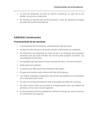 Comprometido con la Excelencia
 La toma de decisiones se hará de manera consensual, en caso de no ser
posible, se recurrirá a votaciones.
 Se reconoce el derecho del Comité Evaluador a vetar las decisiones tomadas
por parte del Comité de Excelencia.
EJERCICIO 2 (Continuación)
Funcionamiento de las reuniones
 La periodicidad de las reuniones, ordinariamente será quincenal.
 Se fijará el orden del día en la reunión anterior y éste deberá ser respetado.
 Se informará a los asistentes del orden del día y se entregará documentación
necesaria para que cada miembro del Comité pueda preparar la reunión, con
una antelación de dos días
 Se respetará rigurosamente el horario marcado de inicio y final de la reunión.
 Nadie podrá ser sustituido.
 La persona que falte asumirá las decisiones del equipo.
 El lugar de la reunión será la oficina del Líder de Excelencia
 Los medios materiales a disposición del Comité de Excelencia se concentrarán
con el Secretario del Comité
 El Líder del Comité de Excelencia será el encargado de dirigir las reuniones.
 De cada reunión habrá que levantar la correspondiente acta, que deberá ser
aprobada al inicio de la reunión siguiente.
 El cronometrador será el encargado de controlar el tiempo que dura la misma y
el cumplimiento de la agenda.
 