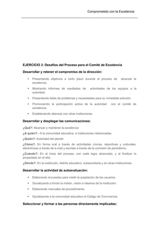 Comprometido con la Excelencia
EJERCICIO 3: Desafíos del Proceso para el Comité de Excelencia
Desarrollar y retener el compromiso de la dirección:
 Presentando objetivos a corto plazo durante el proceso de alcanzar la
excelencia.
 Mostrando informes de resultados de actividades de los equipos a la
autoridad.
 Presentando listas de problemas y necesidades para su inmediata solución.
 Promoviendo la participación activa de la autoridad con el comité de
excelencia.
 Estableciendo alianzas con otras instituciones.
Desarrollar y desplegar las comunicaciones:
¿Qué?: Alcanzar y mantener la excelencia
¿A quién?: -A la comunidad educativa, e instituciones relacionadas.
¿Quién?: Autoridad del plantel
¿Cómo?: En forma oral a través de actividades cívicas, deportivas y culturales,
electrónicas a través de e-mail y escritas a través de la comisión de periodismo.
¿Cuándo?: En el inicio del proceso, con cada logro alcanzado, y al finalizar lo
proyectado en el año.
¿Dónde?: En la institución, distrito educativo, subsecretaria y en otras instituciones.
Desarrollar la actividad de autoevaluación:
 Elaborando encuestas para medir la aceptación de los usuarios.
 Socializando a fondo la misión, visión e idearios de la institución.
 Elaborando manuales de procedimiento.
 Socializando a la comunidad educativa el Código de Convivencia.
Seleccionar y formar a las personas directamente implicadas:
 