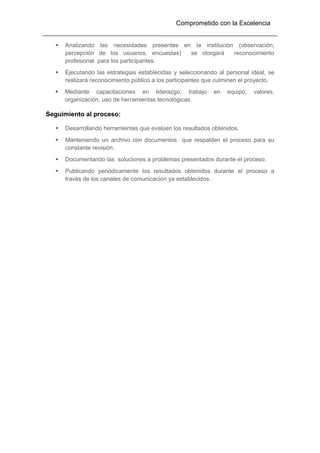 Comprometido con la Excelencia
 Analizando las necesidades presentes en la institución (observación,
percepción de los usuarios, encuestas) se otorgará reconocimiento
profesional para los participantes.
 Ejecutando las estrategias establecidas y seleccionando al personal ideal, se
realizará reconocimiento público a los participantes que culminen el proyecto.
 Mediante capacitaciones en liderazgo, trabajo en equipo, valores,
organización, uso de herramientas tecnológicas.
Seguimiento al proceso:
 Desarrollando herramientas que evalúen los resultados obtenidos.
 Manteniendo un archivo con documentos que respalden el proceso para su
constante revisión.
 Documentando las soluciones a problemas presentados durante el proceso.
 Publicando periódicamente los resultados obtenidos durante el proceso a
través de los canales de comunicación ya establecidos.
 