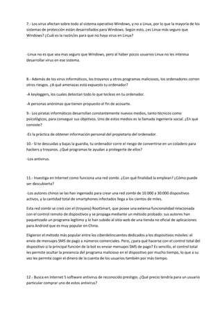7.- Los virus afectan sobre todo al sistema operativo Windows, y no a Linux, por lo que la mayoría de los
sistemas de protección están desarrollados para Windows. Según esto, ¿es Linux más seguro que
Windows? ¿Cuál es la razón/es para que no haya virus en Linux?
-Linux no es que sea mas seguro que Windows, pero al haber pocos usuarios Linux no les interesa
desarrollar virus en ese sistema.
8.- Además de los virus informáticos, los troyanos y otros programas maliciosos, los ordenadores corren
otros riesgos. ¿A qué amenazas está expuesto tu ordenador?
-A keyloggers, los cuales detectan todo lo que tecleas en tu ordenador.
-A personas anónimas que tienen propuesto el fin de acosarte.
9.- Los piratas informáticos desarrollan constantemente nuevos medios, tanto técnicos como
psicológicos, para conseguir sus objetivos. Uno de estos medios es la llamada ingeniería social. ¿En qué
consiste?
-Es la práctica de obtener información personal del propietario del ordenador.
10.- Si te descuidas y bajas la guardia, tu ordenador corre el riesgo de convertirse en un coladero para
hackers y troyanos. ¿Qué programas te ayudan a protegerte de ellos?
-Los antivirus.
11.- Investiga en Internet como funciona una red zombi. ¿Con qué finalidad la emplean? ¿Cómo puede
ser descubierta?
-Los autores chinos se las han ingeniado para crear una red zombi de 10.000 a 30.000 dispositivos
activos, y la cantidad total de smartphones infectados llega a los cientos de miles.
Esta red zombi se creó con el (troyano) RootSmart, que posee una extensa funcionalidad relacionada
con el control remoto de dispositivos y se propaga mediante un método probado: sus autores han
paquetizado un programa legítimo y lo han subido al sitio web de una tienda no oficial de aplicaciones
para Android que es muy popular en China.
Eligieron el método más popular entre los ciberdelincuentes dedicados a los dispositivos móviles: el
envío de mensajes SMS de pago a números comerciales. Pero, ¿para qué hacerse con el control total del
dispositivo si la principal función de la bot es enviar mensajes SMS de pago? Es sencillo, el control total
les permite ocultar la presencia del programa malicioso en el dispositivo por mucho tiempo, lo que a su
vez les permite coger el dinero de la cuenta de los usuarios también por más tiempo.
12.- Busca en Internet 5 software antivirus de reconocido prestigio. ¿Qué precio tendría para un usuario
particular comprar uno de estos antivirus?
 