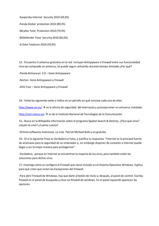 -Kaspersky Internet Security 2010 (69,95)
-Panda Global protection 2010 (89,95)
-Mcafee Total Protection 2010 (79,95)
-BitDefender Total Security 2010 (82,05)
-G Data Totalcare 2010 (59,95)
13.- Encuentra 3 antivirus gratuitos en la red. Incluyen Antispyware o Firewall entre sus funcionalidad.
Una vez comprado un antivirus, se puede seguir utilizando durante tiempo ilimitado ¿Por qué?
-Panda Activescan 2.0 – tiene Antispyware
-Norton- tiene Antispyware y Firewall
-AVG Free – tiene Antispyware y Firewall
14.- Visita las siguientes webs e indica en un párrafo en qué consiste cada una de ellas:
http://www.osi.es/  es la oficina de seguridad del internauta y aconseja tener un antuvirus instalado
http://cert.inteco.es/  es de el Instituto Nacional de Tecnologías de la Comunicación
15.- Busca en la Wikipedia información sobre el programa Spybot-Search & Destroy. ¿Para qué sirve?
¿Quién lo creó? ¿Cuánto cuesta?
-Elimina softwares maliciosos. Lo creo Patrick Michael Kolla y es gratuito
16.- Dí si la siguiente frase es Verdadera o Falsa, y justifica tu respuesta: “Internet es la principal fuente
de amenazas para la seguridad de un ordenador y, sin embargo disponer de conexión a Internet puede
llegar a ser la mejor manera para protegernos”.
-Verdadera, porque en Internet se encuentran la mayoría de los virus, pero también están las
soluciones para dichos virus.
17.-Investiga cómo se configura el Firewall que viene incluido en el Sistema Operativo Windows. Explica
para qué crees que sirven las Excepciones del Firewall.
-Para abrir Firewall de Windows, hay que darle al botón de inicio y; después, al panel de control. Escriba
firewall en el panel de busqueda y clicar en firewall de windows. En el panel izquierdo aparecen las
opciones.
 