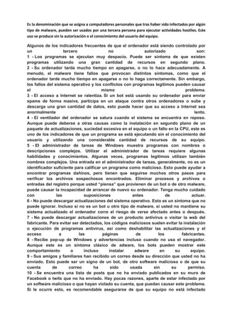 Es la denominación que se asigna a computadores personales que tras haber sido infectados por algún
tipo de malware, pueden ser usados por una tercera persona para ejecutar actividades hostiles. Este
uso se produce sin la autorización o el conocimiento del usuario del equipo.
Algunos de los indicadores frecuentes de que el ordenador está siendo controlado por
un tercero no autorizado son:
1 - Los programas se ejecutan muy despacio. Puede ser síntoma de que existen
programas utilizando una gran cantidad de recursos en segundo plano.
2 - Su ordenador tarda mucho tiempo en apagarse, o no lo hace adecuadamente. A
menudo, el malware tiene fallos que provocan distintos síntomas, como que el
ordenador tarde mucho tiempo en apagarse o no lo haga correctamente. Sin embargo,
los fallos del sistema operativo y los conflictos con programas legítimos pueden causar
el mismo problema.
3 - El acceso a Internet se ralentiza. Si un bot está usando su ordenador para enviar
spams de forma masiva, participa en un ataque contra otros ordenadores o sube y
descarga una gran cantidad de datos, esto puede hacer que su acceso a Internet sea
anormalmente lento.
4 - El ventilador del ordenador se satura cuando el sistema se encuentra en reposo.
Aunque puede deberse a otras causas como la instalación en segundo plano de un
paquete de actualizaciones, suciedad excesiva en el equipo o un fallo en la CPU, este es
uno de los indicadores de que un programa se está ejecutando sin el conocimiento del
usuario y utilizando una considerable cantidad de recursos de su equipo.
5 - El administrador de tareas de Windows muestra programas con nombres o
descripciones complejos. Utilizar el administrador de tareas requiere algunas
habilidades y conocimientos. Algunas veces, programas legítimos utilizan también
nombres complejos. Una entrada en el administrador de tareas, generalmente, no es un
identificador suficiente para calificar un programa como malicioso. Esto puede ayudar a
encontrar programas dañinos, pero tienen que seguirse muchos otros pasos para
verificar los archivos sospechosos encontrados. Eliminar procesos y archivos o
entradas del registro porque usted “piensa” que provienen de un bot o de otro malware,
puede causar la incapacidad de arrancar de nuevo su ordenador. Tenga mucho cuidado
con las suposiciones antes de actuar.
6 - No puede descargar actualizaciones del sistema operativo. Esto es un síntoma que no
puede ignorar. Incluso si no es un bot u otro tipo de malware, si usted no mantiene su
sistema actualizado el ordenador corre el riesgo de verse afectado antes o después.
7 - No puede descargar actualizaciones de un producto antivirus o visitar la web del
fabricante. Para evitar ser detectados, los códigos maliciosos suelen evitar la instalación
o ejecución de programas antivirus, así como deshabilitar las actualizaciones y el
acceso a las páginas de los fabricantes.
8 - Recibe pop-up de Windows y advertencias incluso cuando no usa el navegador.
Aunque este es un síntoma clásico de adware, los bots pueden mostrar este
comportamiento o incluso instalar adware en su equipo.
9 - Sus amigos y familiares han recibido un correo desde su dirección que usted no ha
enviado. Esto puede ser un signo de un bot, de otro software malicioso o de que su
cuenta de correo ha sido usada sin su permiso.
10 - Se encuentra una lista de posts que no ha enviado publicados en su muro de
Facebook o twits que no ha enviado. Hay pocas razones, aparte de estar infectado por
un software malicioso o que hayan violado su cuenta, que puedan causar este problema.
Si le ocurre esto, es recomendable asegurarse de que su equipo no está infectado
 