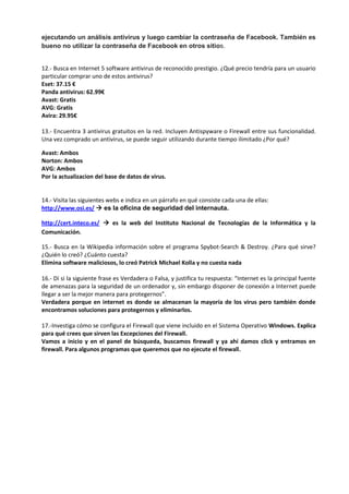 ejecutando un análisis antivirus y luego cambiar la contraseña de Facebook. También es
bueno no utilizar la contraseña de Facebook en otros sitios.
12.- Busca en Internet 5 software antivirus de reconocido prestigio. ¿Qué precio tendría para un usuario
particular comprar uno de estos antivirus?
Eset: 37.15 €
Panda antivirus: 62.99€
Avast: Gratis
AVG: Gratis
Avira: 29.95€
13.- Encuentra 3 antivirus gratuitos en la red. Incluyen Antispyware o Firewall entre sus funcionalidad.
Una vez comprado un antivirus, se puede seguir utilizando durante tiempo ilimitado ¿Por qué?
Avast: Ambos
Norton: Ambos
AVG: Ambos
Por la actualizacion del base de datos de virus.
14.- Visita las siguientes webs e indica en un párrafo en qué consiste cada una de ellas:
http://www.osi.es/  es la oficina de seguridad del internauta.
http://cert.inteco.es/  es la web del Instituto Nacional de Tecnologías de la Informática y la
Comunicación.
15.- Busca en la Wikipedia información sobre el programa Spybot-Search & Destroy. ¿Para qué sirve?
¿Quién lo creó? ¿Cuánto cuesta?
Elimina software maliciosos, lo creó Patrick Michael Kolla y no cuesta nada
16.- Dí si la siguiente frase es Verdadera o Falsa, y justifica tu respuesta: “Internet es la principal fuente
de amenazas para la seguridad de un ordenador y, sin embargo disponer de conexión a Internet puede
llegar a ser la mejor manera para protegernos”.
Verdadera porque en internet es donde se almacenan la mayoría de los virus pero también donde
encontramos soluciones para protegernos y eliminarlos.
17.-Investiga cómo se configura el Firewall que viene incluido en el Sistema Operativo Windows. Explica
para qué crees que sirven las Excepciones del Firewall.
Vamos a inicio y en el panel de búsqueda, buscamos firewall y ya ahí damos click y entramos en
firewall. Para algunos programas que queremos que no ejecute el firewall.
 