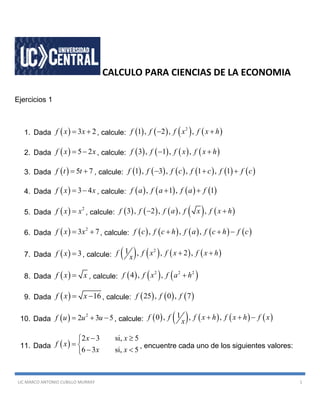 LIC MARCO ANTONIO CUBILLO MURRAY 1
CALCULO PARA CIENCIAS DE LA ECONOMIA
Ejercicios 1
1. Dada   3 2f x x  , calcule:        2
1 , 2 , ,f f f x f x h 
2. Dada   5 2f x x  , calcule:        3 , 1 , ,f f f x f x h 
3. Dada   5 7f t t  , calcule:            1 , 3 , , 1 , 1f f f c f c f f c  
4. Dada   3 4f x x  , calcule:        , 1 , 1f a f a f a f 
5. Dada   2
f x x , calcule:          3 , 2 , , ,f f f a f x f x h 
6. Dada   2
3 7f x x  , calcule:          , , ,f c f c h f a f c h f c  
7. Dada   3f x  , calcule:        21 , , 2 ,f f x f x f x h
x
 
8. Dada  f x x , calcule:      2 2 2
4 , ,f f x f a h
9. Dada   16f x x  , calcule:      25 , 0 , 7f f f
10. Dada   2
2 3 5f u u u   , calcule:          10 , , ,f f f x h f x h f x
x
  
11. Dada  
2 3 si, 5
6 3 si, 5
x x
f x
x x
 
 
 
, encuentre cada uno de los siguientes valores:
 