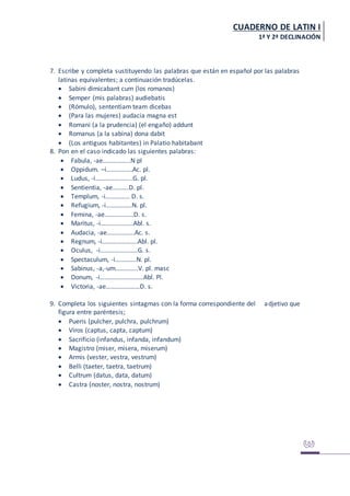 CUADERNO DE LATIN I
1ª Y 2ª DECLINACIÓN
7. Escribe y completa sustituyendo las palabras que están en español por las palabras
latinas equivalentes; a continuación tradúcelas.
 Sabini dimicabant cum (los romanos)
 Semper (mis palabras) audiebatis
 (Rómulo), sententiam team dicebas
 (Para las mujeres) audacia magna est
 Romani (a la prudencia) (el engaño) addunt
 Romanus (a la sabina) dona dabit
 (Los antiguos habitantes) in Palatio habitabant
8. Pon en el caso indicado las siguientes palabras:
 Fabula, -ae……………..N pl
 Oppidum. –i…………….Ac. pl.
 Ludus, -i…………………..G. pl.
 Sentientia, -ae……….D. pl.
 Templum, -i…………… D. s.
 Refugium, -i…………….N. pl.
 Femina, -ae………………D. s.
 Maritus, -i………………..Abl. s.
 Audacia, -ae……………..Ac. s.
 Regnum, -i………………….Abl. pl.
 Oculus, -i…………………..G. s.
 Spectaculum, -i………….N. pl.
 Sabinus, -a,-um…………..V. pl. masc
 Donum, -i………………………Abl. Pl.
 Victoria, -ae…………………D. s.
9. Completa los siguientes sintagmas con la forma correspondiente del adjetivo que
figura entre paréntesis;
 Pueris (pulcher, pulchra, pulchrum)
 Viros (captus, capta, captum)
 Sacrificio (infandus, infanda, infandum)
 Magistro (miser, misera, miserum)
 Armis (vester, vestra, vestrum)
 Belli (taeter, taetra, taetrum)
 Cultrum (datus, data, datum)
 Castra (noster, nostra, nostrum)
 