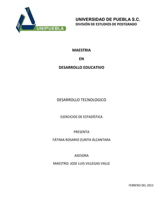 UNIVERSIDAD DE PUEBLA S.C.
             DIVISIÓN DE ESTUDIOS DE POSTGRADO




           MAESTRIA

               EN

   DESARROLLO EDUCATIVO




  DESARROLLO TECNOLOGICO


    EJERCICIOS DE ESTADÍSTICA



           PRESENTA

FÁTIMA ROSARIO ZURITA ÁLCANTARA



            ASESORA

MAESTRO: JOSE LUIS VILLEGAS VALLE




                                         FEBRERO DEL 2012
 