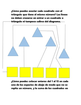 ¿Cómo puedes asociar cada cuadrado con el
triángulo que tiene el mismo número? Las líneas
no deben cruzarse en entrar a un cuadrado o
triángulo ni tampoco salirse del diagrama.
¿Cómo puedes colocar enteros del 1 al 15 en cada
uno de los espacios de abajo de modo que no se
repita un número, y la suma de los cuadrados en
 