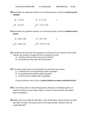 PLAN DE RECUPERACIÓN 1ª EVALUACIÓN MATEMÁTICAS 2º ESO
10.Descompón los siguientes números en sus factores primos y calcula el mínimo común
múltiplo.
11. 12.
13.
11.Descompón los siguientes números en sus factores primos y calcula el máximo común
divisor.
12. 13.
14.
12.La profesora de Educación Física agrupa a sus alumnos de tres maneras sin que sobre
ninguno: por parejas, en grupos de tres y en grupos de cuatro.
a. ¿Cuántos alumnos tiene la clase como mínimo?
b. ¿Es posible que haya entre 20 y 30 alumnos?
13.Tres músicos locos tocan sus instrumentos de una forma muy curiosa.
a. El primero toca una tecla del piano cada 4 segundos.
b. El segundo toca los platillos cada 6 segundos.
c. El tercero toca el silbato cada 15 segundos.
Si tocan la primera nota a la vez, ¿cuánto tardarán en volver a coincidir los tres?
14.En una frutería quieren colocar 48 aguacates y 60 caquis en bandejas iguales, sin
mezclar las frutas y sin que sobre ninguna. ¿Cuál es el mayor tamaño que pueden
tener las bandejas?
15.Andrés tiene una cuerda de 120 metros y otra de 96 metros. Desea cortarlas de modo
que todos los trozos sean iguales pero lo más largos posible. ¿Cuántos trozos de
cuerda obtendrá?
 