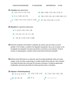 PLAN DE RECUPERACIÓN 1ª EVALUACIÓN MATEMÁTICAS 2º ESO
21. Resuelve estas operaciones.
22. 23.
22. Resuelve las siguientes expresiones.
23. David ha comprado esta mañana 7 paquetes de cromos, pero de vuelta a casa ha
perdido 2. Por la tarde, su madre le ha regalado 12 paquetes más y, por la noche, su tío
ha llegado con 6 paquetes más para que David y su hermana se los repartan. Si hay 6
cromos en cada paquete, ¿cuántos cromos tiene David al final de la jornada?
24. Alfonso tenía 100 sellos en su colección, pero ha estado cambiando sellos con cuatro
amigos. Le dio 15 sellos a cada amigo y a cambio recibió 20 de cada uno. Hoy su abuelo
le ha dado 50 sellos más, de los que 10 son para su hermana. Escribe las operaciones
combinadas necesarias para hallar los sellos que tiene ahora y calcúlalos.
25. Expresa en forma de potencia.
26. 27. 28.
 